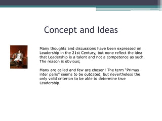 Concept and Ideas
Many thoughts and discussions have been expressed on
Leadership in the 21st Century, but none reflect the idea
that Leadership is a talent and not a competence as such.
The reason is obvious;

Many are called and few are chosen! The term “Primus
inter paris” seems to be outdated, but nevertheless the
only valid criterion to be able to determine true
Leadership.
 