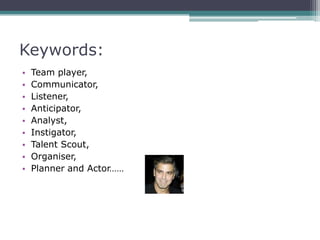 Keywords:
•   Team player,
•   Communicator,
•   Listener,
•   Anticipator,
•   Analyst,
•   Instigator,
•   Talent Scout,
•   Organiser,
•   Planner and Actor……
 