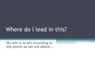 Where do I lead in this?

My aim is to act according to
the points as set out above….
 