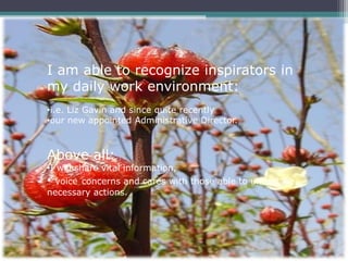 I am able to recognize inspirators in
my daily work environment:
•i.e. Liz Gavin and since quite recently
•our new appointed Administrative Director.



Above all:
•I will share vital information,
• voice concerns and cares with those able to undertake
necessary actions.
 