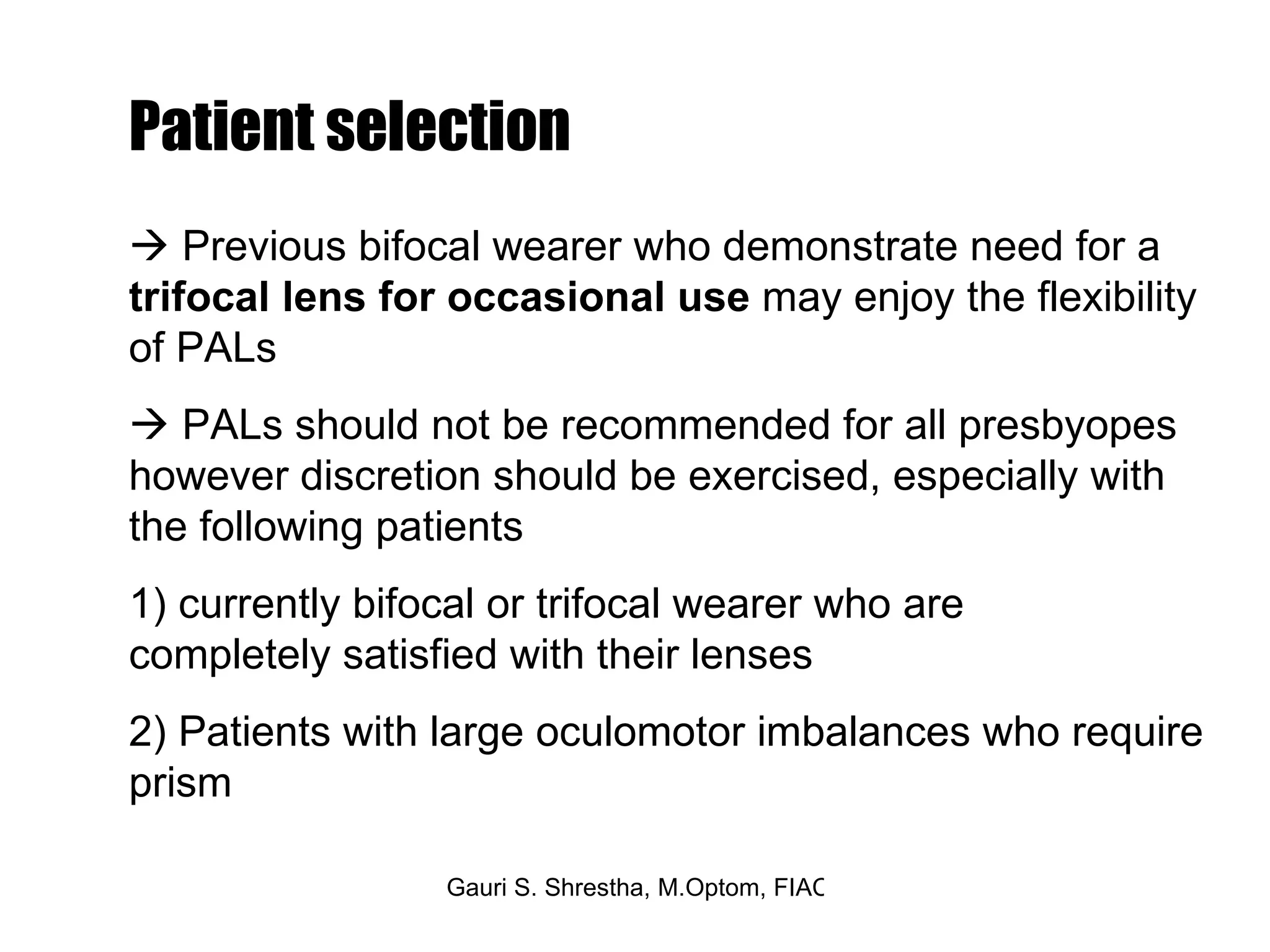    Previous bifocal wearer who demonstrate need for a  trifocal lens for occasional use  may enjoy the flexibility of PALs    PALs should not be recommended for all presbyopes however discretion should be exercised, especially with the following patients 1) currently bifocal or trifocal wearer who are  completely satisfied with their lenses 2) Patients with large oculomotor imbalances who require prism Patient selection 