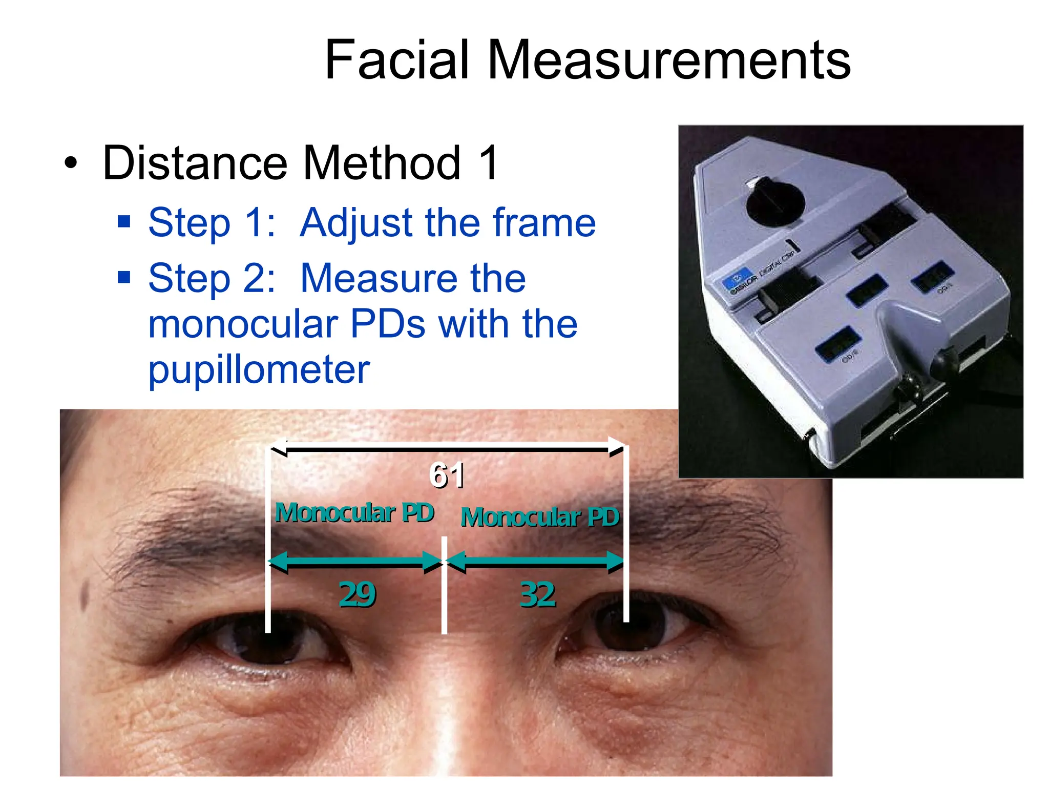 Facial Measurements Distance Method 1 Step 1:  Adjust the frame Step 2:  Measure the monocular PDs with the pupillometer Monocular PD Monocular PD 32 29 61 