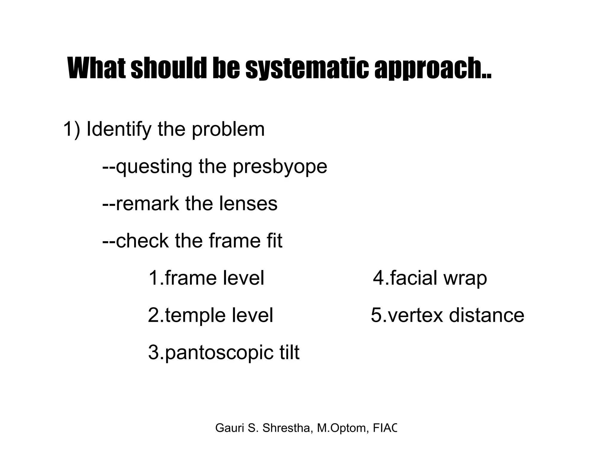 What should be systematic approach.. 1) Identify the problem --questing the presbyope --remark the lenses  --check the frame fit 1.frame level  4.facial wrap 2.temple level  5.vertex distance 3.pantoscopic tilt  
