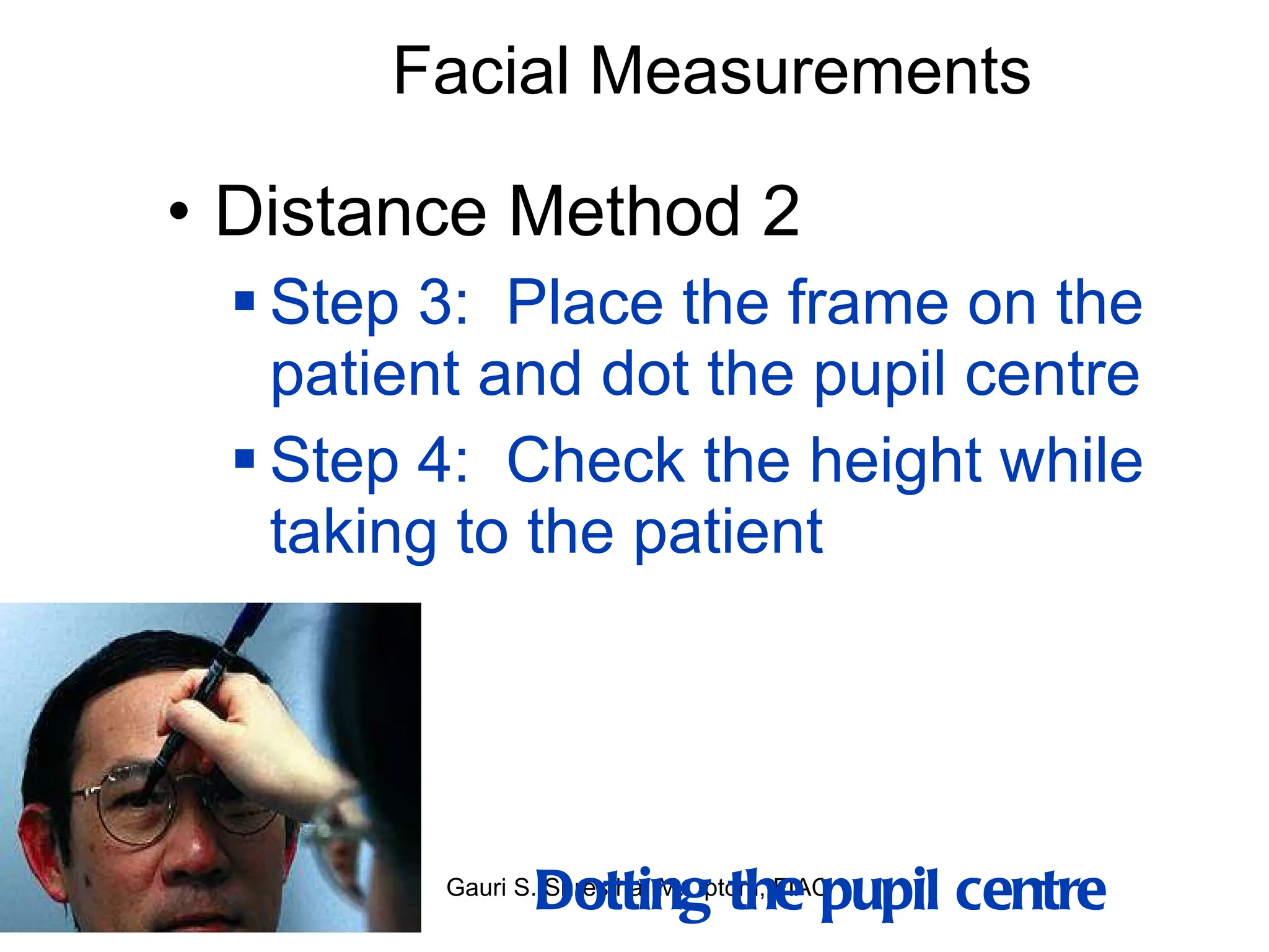 Facial Measurements Distance Method 2 Step 3:  Place the frame on the patient and dot the pupil centre Step 4:  Check the height while taking to the patient Dotting the pupil centre 