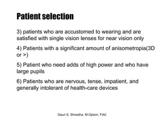 3) patients who are accustomed to wearing and are  satisfied with single vision lenses for near vision only 4) Patients with a significant amount of anisometropia(3D or >) 5) Patient who need adds of high power and who have large pupils 6) Patients who are nervous, tense, impatient, and generally intolerant of health-care devices  Patient selection 