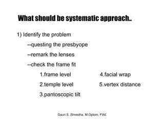 What should be systematic approach.. 1) Identify the problem --questing the presbyope --remark the lenses  --check the frame fit 1.frame level  4.facial wrap 2.temple level  5.vertex distance 3.pantoscopic tilt  