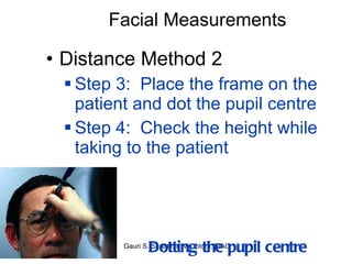 Facial Measurements Distance Method 2 Step 3:  Place the frame on the patient and dot the pupil centre Step 4:  Check the height while taking to the patient Dotting the pupil centre 
