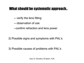 -- verify the lens fitting -- observation of use  --confirm refraction and lens power  2) Possible signs and symptoms with PAL’s 3) Possible causes of problems with PAL’s  What should be systematic approach.. 