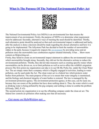 What Is The Purpose Of The National Environmental Policy Act
The National Environmental Policy Act (NEPA) is an environmental law that ensures the
improvement of an environment. Firstly, the purpose of NEPA is to determine what requirement
must be addressed. Secondly, alternative ways of meeting the need should be identified. Thirdly,
each alternative point should be analyzed so that each environmental impact is addressed and lastly,
after the analysis is done a decision should be made regarding the chosen alternative and how it is
going to be implemented. The Jellystone Park has decided to limit the number of snowmobiles
ridden in the park, because it negatively impacts the environment by providing noise and air
pollution since the snowmobile uses combustion engines situated internally. It has ... Show more
content on Helpwriting.net ...
Firstly, they failed to create an environmental impact statement to address the environmental issues
which snowmobiles brought along. Secondly, they did not list the alternative actions to reduce the
environmental pollution. Thirdly, they did not take measures such as creating specific routes where
snowmobiles can be driven on, so to limit pollution as well as not to affect the wildlife's migration
process.The first action my organization can take is to sue Oh My Porky Inc. under the Clean Water
Act. The act simply states that a company which is illegally engaged in activities, leading to water
pollution, can be sued under the Act. The clean water act is a federal law which protects water
bodies from pollution. The main purpose of the act is to ensure that water integrity is maintained,
and the biology and chemical integrity of water bodies is restored. The law is managed by the
environment protection agency. The environment protection agency, in this case, can be sued, too,
because they are aware of the problem but have done nothing about it. Thus, the water which is used
as drinking water is being polluted by the pig company and nothing is done to combat the problem
(O'Grady, 2002, P. 43)
The second action my organization is to sue the offending company under the clean air act. The
federal law controls air pollution often making sure that all necessary
... Get more on HelpWriting.net ...
 