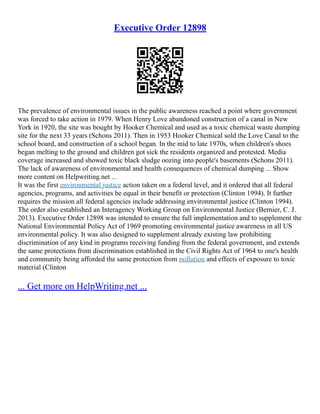 Executive Order 12898
The prevalence of environmental issues in the public awareness reached a point where government
was forced to take action in 1979. When Henry Love abandoned construction of a canal in New
York in 1920, the site was bought by Hooker Chemical and used as a toxic chemical waste dumping
site for the next 33 years (Schons 2011). Then in 1953 Hooker Chemical sold the Love Canal to the
school board, and construction of a school began. In the mid to late 1970s, when children's shoes
began melting to the ground and children got sick the residents organized and protested. Media
coverage increased and showed toxic black sludge oozing into people's basements (Schons 2011).
The lack of awareness of environmental and health consequences of chemical dumping ... Show
more content on Helpwriting.net ...
It was the first environmental justice action taken on a federal level, and it ordered that all federal
agencies, programs, and activities be equal in their benefit or protection (Clinton 1994). It further
requires the mission all federal agencies include addressing environmental justice (Clinton 1994).
The order also established an Interagency Working Group on Environmental Justice (Bernier, C. J.
2013). Executive Order 12898 was intended to ensure the full implementation and to supplement the
National Environmental Policy Act of 1969 promoting environmental justice awareness in all US
environmental policy. It was also designed to supplement already existing law prohibiting
discrimination of any kind in programs receiving funding from the federal government, and extends
the same protections from discrimination established in the Civil Rights Act of 1964 to one's health
and community being afforded the same protection from pollution and effects of exposure to toxic
material (Clinton
... Get more on HelpWriting.net ...
 