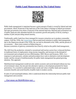 Public Land Management In The United States
Public lands management is important because a great amount of lands is owned by federal and state
government. About 30 percent of the land area of the Unite States is belongs to federal government
and state government owns about 10 percent of the national land area. Rational and systematical use
of public lands provides abundant benefits for economic growth and quality of life by creating a
number of jobs and providing natural amenity.
Traditionally, public lands have been managed for resource extraction use to produce commodity
outputs. Until the 1950s, the United States had not paid much attention to public land management
due to the Depression decade of the 1930s, the war and its aftermath in the 1940s, and the pursuit of
an economic ... Show more content on Helpwriting.net ...
Because economies of gateway communities have heavily relied on the public land management,
The shift from the production–oriented to recreational and tourism sectors have witnessed declines
in traditional forms of employment, rising income inequality, and increases in the demand of
environmental and ecological services (McGranahan, 2003; Brown and Swanson, 2003). As a
response to such pressures, scholars and policymakers have seek to alternative rural development
model, and the concept of multifuctionality for public lands management has gained growing
attention. This approach
Multifunctional management would not only satisfy economic and social demand without any loss
of environment values, but also provide alternative options or development potential for future
generations. It is essential to understand today's needs and values of public lands and recognize
economic benefits and social benefits of public lands in modern society.
In spite of such meaningful debates, little is understood about the relationship between public land
management and economic
... Get more on HelpWriting.net ...
 