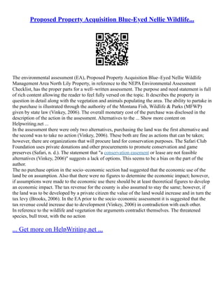 Proposed Property Acquisition Blue-Eyed Nellie Wildlife...
The environmental assessment (EA), Proposed Property Acquisition Blue–Eyed Nellie Wildlife
Management Area North Lily Property, in reference to the NEPA Environmental Assessment
Checklist, has the proper parts for a well–written assessment. The purpose and need statement is full
of rich content allowing the reader to feel fully versed on the topic. It describes the property in
question in detail along with the vegetation and animals populating the area. The ability to partake in
the purchase is illustrated through the authority of the Montana Fish, Wildlife & Parks (MFWP)
given by state law (Vinkey, 2006). The overall monetary cost of the purchase was disclosed in the
description of the action in the assessment. Alternatives to the ... Show more content on
Helpwriting.net ...
In the assessment there were only two alternatives, purchasing the land was the first alternative and
the second was to take no action (Vinkey, 2006). These both are fine as actions that can be taken;
however, there are organizations that will procure land for conservation purposes. The Safari Club
Foundation uses private donations and other procurements to promote conservation and game
preserves (Safari, n. d.). The statement that "a conservation easement or lease are not feasible
alternatives (Vinkey, 2006)" suggests a lack of options. This seems to be a bias on the part of the
author.
The no purchase option in the socio–economic section had suggested that the economic use of the
land be on assumption. Also that there were no figures to determine the economic impact; however,
if assumptions were made to the economic use there should be at least theoretical figures to develop
an economic impact. The tax revenue for the county is also assumed to stay the same; however, if
the land was to be developed by a private citizen the value of the land would increase and in turn the
tax levy (Brooks, 2006). In the EA prior to the socio–economic assessment it is suggested that the
tax revenue could increase due to development (Vinkey, 2006) in contradiction with each other.
In reference to the wildlife and vegetation the arguments contradict themselves. The threatened
species, bull trout, with the no action
... Get more on HelpWriting.net ...
 