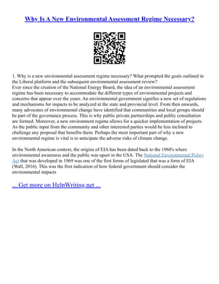 Why Is A New Environmental Assessment Regime Necessary?
1. Why is a new environmental assessment regime necessary? What prompted the goals outlined in
the Liberal platform and the subsequent environmental assessment review?
Ever since the creation of the National Energy Board, the idea of an environmental assessment
regime has been necessary to accommodate the different types of environmental projects and
concerns that appear over the years. An environmental government signifies a new set of regulations
and mechanisms for impacts to be analyzed at the state and provincial level. From then onwards,
many advocates of environmental change have identified that communities and local groups should
be part of the governance process. This is why public private partnerships and public consultation
are formed. Moreover, a new environment regime allows for a quicker implementation of projects.
As the public input from the community and other interested parties would be less inclined to
challenge any proposal that benefits them. Perhaps the most important part of why a new
environmental regime is vital is to anticipate the adverse risks of climate change.
In the North American context, the origins of EIA has been dated back to the 1960's where
environmental awareness and the public was upset in the USA. The National Environmental Policy
Act that was developed in 1969 was one of the first forms of legislated that was a form of EIA
(Wall, 2016). This was the first indication of how federal government should consider the
environmental impacts
... Get more on HelpWriting.net ...
 