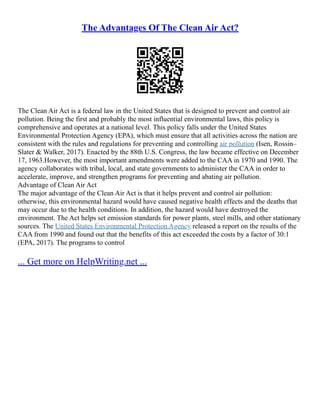 The Advantages Of The Clean Air Act?
The Clean Air Act is a federal law in the United States that is designed to prevent and control air
pollution. Being the first and probably the most influential environmental laws, this policy is
comprehensive and operates at a national level. This policy falls under the United States
Environmental Protection Agency (EPA), which must ensure that all activities across the nation are
consistent with the rules and regulations for preventing and controlling air pollution (Isen, Rossin–
Slater & Walker, 2017). Enacted by the 88th U.S. Congress, the law became effective on December
17, 1963.However, the most important amendments were added to the CAA in 1970 and 1990. The
agency collaborates with tribal, local, and state governments to administer the CAA in order to
accelerate, improve, and strengthen programs for preventing and abating air pollution.
Advantage of Clean Air Act
The major advantage of the Clean Air Act is that it helps prevent and control air pollution:
otherwise, this environmental hazard would have caused negative health effects and the deaths that
may occur due to the health conditions. In addition, the hazard would have destroyed the
environment. The Act helps set emission standards for power plants, steel mills, and other stationary
sources. The United States Environmental Protection Agency released a report on the results of the
CAA from 1990 and found out that the benefits of this act exceeded the costs by a factor of 30:1
(EPA, 2017). The programs to control
... Get more on HelpWriting.net ...
 