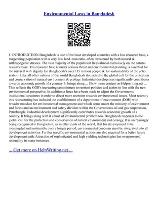 Environmental Laws in Bangladesh
1. INTRODUCTION Bangladesh is one of the least developed countries with a low resource base, a
burgeoning population with a very low land–man ratio, often threatened by both natural &
anthropogenic stresses. The vast majority of the population lives almost exclusively on the natural
resource base. This resource base is under serious threat and environmental planning is essential for
the survival with dignity for Bangladesh's over 115 million people & for sustainability of the echo
system. Like all other nations of the world Bangladesh also acted to the global call for the protection
and conservation of natural environment & ecology. Industrial development significantly contributes
towards economic growth of a country. It brings along ... Show more content on Helpwriting.net ...
This reflects the GOB's increasing commitment to reorient policies and action in line with the new
environmental perspective. In addition a force have been made to adjust the Governments
institutional structures in order to direct more attention towards environmental issues. Most recently
this restructuring has included the establishment of a department of environment (DOE) with
broader mandate for environmental management and which come under the ministry of environment
and forest and an environment and safety division within the Governments oil and gas corporation,
Petrobangla. Industrial development significantly contributes towards economic growth of a
country. It brings along with it a host of environmental problem too. Bangladesh responds to the
global call for the protection and conservation of natural environment and ecology. It is increasingly
being recognized in Bangladesh, as in other parts of the world, that for development to be
meaningful and sustainable over a longer period, environmental concerns must be integrated into all
development activities. Further specific environmental actions are also required for a better future
development path. Attraction of sophisticated and high yielding technologies has overpowered
rationality in many instances.
... Get more on HelpWriting.net ...
 