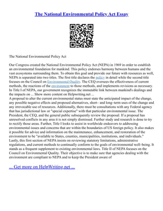 The National Environmental Policy Act Essay
The National Environmental Policy Act
Our Congress created the National Environmental Policy Act (NEPA) in 1969 in order to establish
an environmental foundation for mankind. This policy endorses harmony between humans and the
vast ecosystems surrounding them. To obtain this goal and provide our future with resources as well,
NEPA is separated into two titles. The first title declares the policy in detail while the second title
focuses on the Council on Environmental Quality. The CEQ oversees the effectiveness of current
methods, the reactions of the environment to those methods, and implements revisions as necessary.
In Title I of NEPA, our government recognizes the immutable link between mankind's dealings and
the impacts on ... Show more content on Helpwriting.net ...
A proposal to alter the current environmental status must state the anticipated impact of the change,
any possible negative effects and proposed alternatives, short– and long–term uses of the change and
any irrevocable use of resources. Additionally, there must be consultations with any Federal agency
that has jurisdictional law or "special expertise" with that particular environmental issue. The
President, the CEQ, and the general public subsequently review the proposal. If a proposal has
unresolved conflicts in any area it is not simply dismissed. Further study and research is done to try
to rectify those areas. Further, Title I looks to assist in worldwide endeavors to addressing
environmental issues and concerns that are within the boundaries of US foreign policy. It also makes
it possible for advice and information on the maintenance, enhancement, and restoration of the
environment to be "available to States, counties, municipalities, institutions, and individuals."
Lastly, this first section of NEPA insists on reviewing statutory limitations, administrative
regulations, and current methods to continually conform to the goals of environmental well–being. It
stands as a frequent supplement to existing environmental laws. Title II of NEPA focuses on the
Council on Environmental Quality. Their objective is to make sure that agencies dealing with the
environment are compliant to NEPA and to keep the President aware of
... Get more on HelpWriting.net ...
 