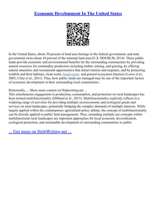Economic Development In The United States
In the United States, about 30 percent of land area belongs to the federal government, and state
government owns about 10 percent of the national land area (U.S. DOI/BLM, 2014). These public
lands provide economic and environmental benefits for the surrounding communities by providing
natural resources for commodity production including timber, mining, and grazing, by offering
natural amenities and recreational opportunities that attract tourists and migrants, and by protecting
wildlife and their habitats, clean water, biodiversity, and general ecosystem function (Lewis et al.,
2003; Cline et al., 2011). Thus, how public lands are managed may be one of the important factors
of economic development in their surrounding local communities.
Historically, ... Show more content on Helpwriting.net ...
This simultaneous engagement in production, consumption, and protection on rural landscapes has
been termed multifunctionality (Hibbard et al., 2015). Multifunctionality explicitly reflects in a
widening range of activities for providing multiple socioeconomic and ecological goods and
services on rural landscapes, potentially bridging the complex demands of multiple interests. While
largely applied within the contemporary agricultural policy debate, the concept of multifunctionality
can be directly applied to public land management. Thus, extending multiple use concepts within
multifunctional rural landscapes are important approaches for local economic diversification,
ecological protection, and sustainable development of surrounding communities to public
... Get more on HelpWriting.net ...
 