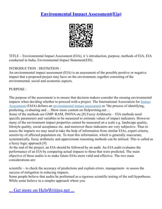 Environmental Impact Assessment(Eia)
TITLE – Environmental Impact Assessment (EIA), it 's introduction, purpose, methods of EIA, EIA
conducted in India, Environmental Impact Statement(EIS).
INTRODUCTION : DEFINITION :
An environmental impact assessment (EIA) is an assessment of the possible positive or negative
impact that a proposed project may have on the environment, together consisting of the
environmental, social and economic aspects.
PURPOSE :
The purpose of the assessment is to ensure that decision makers consider the ensuing environmental
impacts when deciding whether to proceed with a project. The International Association for Impact
Assessment (IAIA) defines an environmental impact assessment as "the process of identifying,
predicting, evaluating and ... Show more content on Helpwriting.net ...
Some of the methods are GMP–RAM, INOVA etc.[8] Fuzzy Arithmetic – EIA methods need
specific parameters and variables to be measured to estimate values of impact indicators. However
many of the environment impact properties cannot be measured on a scale e.g. landscape quality,
lifestyle quality, social acceptance etc. and moreover these indicators are very subjective. Thus to
assess the impacts we may need to take the help of information from similar EIAs, expert criteria,
sensitivity of affected population etc. To treat this information, which is generally inaccurate,
systematically, fuzzy arithmetic and approximate reasoning methods can be utilised. This is called as
a fuzzy logic approach.[9]
At the end of the project, an EIA should be followed by an audit. An EIA audit evaluates the
performance of an EIA by comparing actual impacts to those that were predicted. The main
objective of these audits is to make future EIAs more valid and effective. The two main
considerations are:
scientific – to check the accuracy of predictions and explain errors. management– to assess the
success of mitigation in reducing impacts.
Some people believe that audits be performed as a rigorous scientific testing of the null hypotheses.
While some believe in a simpler approach where you
... Get more on HelpWriting.net ...
 