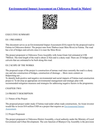 Environmental Impact Assessment on Chikwawa Road in Malawi
EXECUTIVE SUMMARY
ES 1 PREAMBLE
This document serves as an Environmental Impact Assessment (EIA) report for the proposed road to
Fatima in Chikwawa district. The project runs from Thabwa (near Shire River) to Fatima. The road
has a lot of bridges and culverts since it is near the Shire River.
The project proponent is Chikwawa Town Assembly with Asian Grant Aid estimated at US$
7Million. The total length of the road is about 22 Km and is a dusty road. There are 25 bridges and
culverts that are estimated to be built along this road.
ES 2 SCOPE OF THE WORKS
The proposed scope of the project is construction of tarmac road since currently the road is a dusty
one and also construction of bridges, construction of drainage ... Show more content on
Helpwriting.net ...
To identify both positive and negative environmental and social impacts of Fatima road construction
project d. To develop an appropriate environmental management and strategic plan with
recommended mitigation measures and strategies for addressing negative factors in the programme.
CHAPTER TWO
2.0 PROJECT DESCRIPTION
2.1 Nature of the Project
The proposed project under study if Fatima road under urban roads constructions. An Asian investor
would like to invest $10 million USD on a project that requires an Environmental Impact
Assessment.
2.2 Project Proponent
The project proponent is Chikwawa District Assembly, a local authority under the Ministry of Local
Government and Urban Development. The core function of Blantyre City Assembly is the provision
 