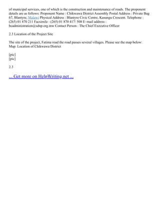 of municipal services, one of which is the construction and maintenance of roads. The proponent
details are as follows: Proponent Name : Chikwawa District Assembly Postal Address : Private Bag
67, Blantyre, Malawi Physical Address : Blantyre Civic Centre, Kasungu Crescent. Telephone :
(265) 01 870 211 Facsimile : (265) 01 870 417/ 508 E–mail address :
bcadministration@sdnp.org.mw Contact Person : The Chief Executive Officer
2.3 Location of the Project Site
The site of the project, Fatima road the road passes several villages. Please see the map below:
Map: Location of Chikwawa District
[pic]
[pic]
2.3
... Get more on HelpWriting.net ...
 