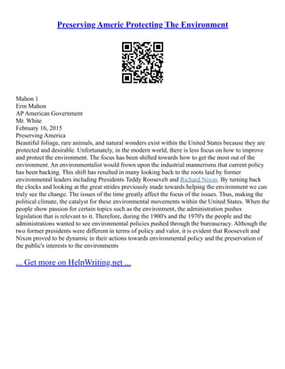 Preserving Americ Protecting The Environment
Mahon 1
Erin Mahon
AP American Government
Mr. White
February 16, 2015
Preserving America
Beautiful foliage, rare animals, and natural wonders exist within the United States because they are
protected and desirable. Unfortunately, in the modern world, there is less focus on how to improve
and protect the environment. The focus has been shifted towards how to get the most out of the
environment. An environmentalist would frown upon the industrial mannerisms that current policy
has been backing. This shift has resulted in many looking back to the roots laid by former
environmental leaders including Presidents Teddy Roosevelt and Richard Nixon. By turning back
the clocks and looking at the great strides previously made towards helping the environment we can
truly see the change. The issues of the time greatly affect the focus of the issues. Thus, making the
political climate, the catalyst for these environmental movements within the United States. When the
people show passion for certain topics such as the environment, the administration pushes
legislation that is relevant to it. Therefore, during the 1900's and the 1970's the people and the
administrations wanted to see environmental policies pushed through the bureaucracy. Although the
two former presidents were different in terms of policy and valor, it is evident that Roosevelt and
Nixon proved to be dynamic in their actions towards environmental policy and the preservation of
the public's interests to the environments
... Get more on HelpWriting.net ...
 
