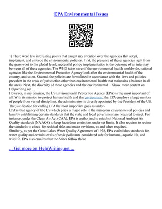 EPA Environmental Issues
1) There were few interesting points that caught my attention over the agencies that adopt,
implement, and enforce the environmental policies. First, the presence of these agencies right from
the grass–root to the global level; successful policy implementation is the outcome of an interplay
between all of these agencies. The WHO takes care of the environmental health worldwide, national
agencies like the Environmental Protection Agency look after the environmental health of the
country, and so on. Second, the policies are formulated in accordance with the laws and policies
prevalent in the areas of jurisdiction other than environmental health that maintains a balance in all
the areas. Next, the diversity of these agencies and the environmental ... Show more content on
Helpwriting.net ...
However, in my opinion, the US Environmental Protection Agency (EPA) is the most important of
all. With its mission to protect human health and the environment, the EPA employs a large number
of people from varied disciplines; the administrator is directly appointed by the President of the US.
The justification for calling EPA the most important goes as under–
EPA is that agency of the US which plays a major role in the numerous environmental policies and
laws by establishing certain standards that the state and local government are required to meet. For
instance, under the Clean Air Act (CAA), EPA is authorized to establish National Ambient Air
Quality standards (NAAQS) to keep hazardous emissions under set limits. It also requires to review
the standards to check for residual risks and make revisions, as and when required.
Similarly, as per the Great Lakes Water Quality Agreement of 1978, EPA establishes standards for
water quality and certain levels of toxic pollutants considered safe for humans, aquatic life, and
wildlife. EPA also ensures that the States follow these
... Get more on HelpWriting.net ...
 