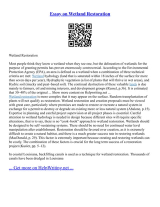 Essay on Wetland Restoration
Wetland Restoration
Most people think they know a wetland when they see one, but the delineation of wetlands for the
purpose of granting permits has proven enormously controversial. According to the Environmental
Protection Agency (EPA), an area is defined as a wetland when a combination of three technical
criteria are met: Wetland hydrology (land that is saturated within 18 inches of the surface for more
than seven days per year), Hydrophytic vegetation (a list of plants that will thrive in wet areas), and
Hydric soil (mucky and peat–based soil). The continual destruction of these valuable lands is due
mainly to farmers, oil and mining interests, and development groups (Russel, p.36). It is estimated
that 30–40% of the original ... Show more content on Helpwriting.net ...
Wetland restoration is more complex that it may appear on the surface. Random transplantation of
plants will not qualify as restoration. Wetland restoration and creation proposals must be viewed
with great care, particularly where promises are made to restore or recreate a natural system in
exchange for a permit to destroy or degrade an existing more or less natural system (Abalone, p.15).
Expertise in planning and careful project supervision at all project phases is essential. Careful
attention to wetland hydrology is needed in design because different sites will require specific
alterations, that is to say, there is no "cook–book" approach to wetland restoration. Wetlands should
be designed to be self–sustaining systems. There should be no need for continued water level
manipulation after establishment. Restoration should be favored over creation, as it is extremely
difficult to create a natural habitat, and there is a much greater success rate in restoring wetlands
(MacDonald, p. 29). This factor is extremely important because creating and restoring wetlands can
be costly. The combination of these factors is crucial for the long term success of a restoration
project (Kusler, pp. 5–12).
In coastal Louisiana, backfilling canals is used as a technique for wetland restoration. Thousands of
canals have been dredged in Louisiana
... Get more on HelpWriting.net ...
 