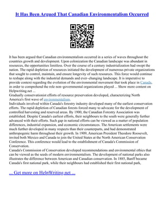 It Has Been Argued That Canadian Environmentalism Occurred
It has been argued that Canadian environmentalism occurred in a series of waves throughout the
countries growth and development. Upon colonization the Canadian landscape was abundant in
resources, the opportunities limitless. Over the course of a century industrialization had swept the
nation. The rapid depletion of resources initiated the development of numerous private organizations
that sought to control, maintain, and ensure longevity of such resources. This force would continue
to reshape along with the industrial demands and ever–changing landscape. It is imperative to
provide context regarding the evolution of the environmental movement that took place in Canada,
in order to comprehend the role non–governmental organizations played ... Show more content on
Helpwriting.net ...
Gradually conservationist efforts of resource preservation developed, characterizing North
America's first wave of environmentalism.
Individuals involved within Canada's forestry industry developed many of the earliest conservation
efforts. The rapid depletion of Canadian forests forced many to advocate for the development of
controlled harvesting and reserved areas. By 1900, the Canadian Forestry Association was
established. Despite Canada's earliest efforts, their neighbours to the south were generally further
advanced with their efforts. Such gap in national efforts can be viewed as a matter of population
differences, industrial expansion, and economic circumstances. The American settlements were
much further developed in many respects than their counterparts, and had demonstrated
anthropogenic harm throughout their growth. In 1909, American President Theodore Roosevelt,
invited both Mexico and Canada to join the United States at the North American Conservation
Conference. This conference would lead to the establishment of Canada's Commission of
Conservation.
Canada's Commission of Conservation developed recommendations and environmental ethics that
can be viewed as the seeds of modern environmentalism. The development of national parks also
illustrates the difference between American and Canadian conservation. In 1885, Banff became
Canada's first national park, while their neighbours had established their first national park,
... Get more on HelpWriting.net ...
 