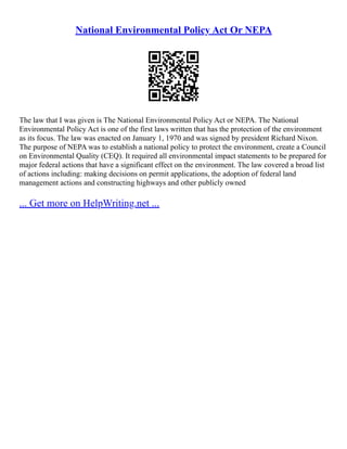 National Environmental Policy Act Or NEPA
The law that I was given is The National Environmental Policy Act or NEPA. The National
Environmental Policy Act is one of the first laws written that has the protection of the environment
as its focus. The law was enacted on January 1, 1970 and was signed by president Richard Nixon.
The purpose of NEPA was to establish a national policy to protect the environment, create a Council
on Environmental Quality (CEQ). It required all environmental impact statements to be prepared for
major federal actions that have a significant effect on the environment. The law covered a broad list
of actions including: making decisions on permit applications, the adoption of federal land
management actions and constructing highways and other publicly owned
... Get more on HelpWriting.net ...
 