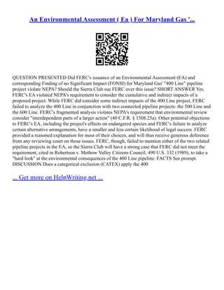 An Environmental Assessment ( Ea ) For Maryland Gas '...
QUESTION PRESENTED Did FERC's issuance of an Environmental Assessment (EA) and
corresponding Finding of no Significant Impact (FONSI) for Maryland Gas' "400 Line" pipeline
project violate NEPA? Should the Sierra Club sue FERC over this issue? SHORT ANSWER Yes.
FERC's EA violated NEPA's requirement to consider the cumulative and indirect impacts of a
proposed project. While FERC did consider some indirect impacts of the 400 Line project, FERC
failed to analyze the 400 Line in conjunction with two connected pipeline projects: the 500 Line and
the 600 Line. FERC's fragmented analysis violates NEPA's requirement that environmental review
consider "interdependent parts of a larger action" (40 C.F.R. § 1508.25a). Other potential objections
to FERC's EA, including the project's effects on endangered species and FERC's failure to analyze
certain alternative arrangements, have a smaller and less certain likelihood of legal success. FERC
provided a reasoned explanation for most of their choices, and will thus receive generous deference
from any reviewing court on those issues. FERC, though, failed to mention either of the two related
pipeline projects in the EA, so the Sierra Club will have a strong case that FERC did not meet the
requirement, cited in Robertson v. Methow Valley Citizens Council, 490 U.S. 332 (1989), to take a
"hard look" at the environmental consequences of the 400 Line pipeline. FACTS See prompt.
DISCUSSION Does a categorical exclusion (CATEX) apply the 400
... Get more on HelpWriting.net ...
 