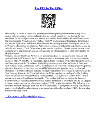 The EPA In The 1970's
Historically: In the 1970's there was growing confusion regarding environmental policy due to
certain states creating environmental protection laws which were largely ineffective. To ease
confusion, fix national guidelines, and monitor and enforce them President Richard Nixon created
the Environmental Protection Agency (EPA). The EPA functions under three federal departments:
the Interior, Agriculture, and Health, Education and Welfare departments. The original role of the
EPA was to administrate the Clean Air Act which was enacted to reduce the air pollution caused by
vehicles and industry. The EPA has since grown to enforce at least 12 major statutes such as: ocean
dumping laws, safe drinking water, insecticides, and asbestos hazards in ... Show more content on
Helpwriting.net ...
Congress amended the Clean Air Act to set national standards for air quality, auto emission and
anti–pollution in 1970 as well. In 1971 Congress restricts lead–based paint in homes and on cribs
and toys. The EPA bans DDT a carcinogenic pesticide and requires a review of all pesticides in 1972
and Congress passes the Clean Water Act limiting raw sewage and other pollutants in fresh water
such as lakes, rivers, and streams. In 1973 the EPA issues its first permit limiting a factory's polluted
discharge into water. In this same year, the OPEC oil embargo triggers an energy crisis which
stimulates conservation of fossil fuels and research on alternative fuel sources. Congress passes the
Safe Drinking Water Act in 1974 which allows the EPA to regulate the quality of public drinking
water. Two years later President Gerald Ford signed the Toxic Substances Control Act of 1976 to
reduce environmental and human health risks. This resulted in Congress passing the Resource
Conservation Act regulating hazardous waste from its production to its disposal and the EPA begins
to phase out carcinogenic polychlorinated biphenyl (PCB) production and use. The following year
President Jimmy Carter signs the Clean Air Act amendments to strengthen air quality standards and
protect people's health, and the federal government bans chlorofluorocarbons (CFCs) the year after
that since research found
... Get more on HelpWriting.net ...
 
