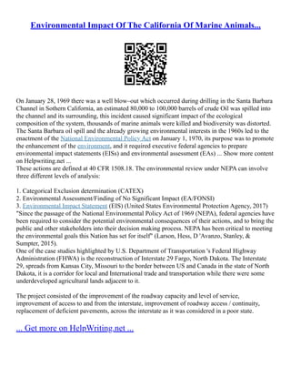 Environmental Impact Of The California Of Marine Animals...
On January 28, 1969 there was a well blow–out which occurred during drilling in the Santa Barbara
Channel in Sothern California, an estimated 80,000 to 100,000 barrels of crude Oil was spilled into
the channel and its surrounding, this incident caused significant impact of the ecological
composition of the system, thousands of marine animals were killed and biodiversity was distorted.
The Santa Barbara oil spill and the already growing environmental interests in the 1960s led to the
enactment of the National Environmental Policy Act on January 1, 1970, its purpose was to promote
the enhancement of the environment, and it required executive federal agencies to prepare
environmental impact statements (EISs) and environmental assessment (EAs) ... Show more content
on Helpwriting.net ...
These actions are defined at 40 CFR 1508.18. The environmental review under NEPA can involve
three different levels of analysis:
1. Categorical Exclusion determination (CATEX)
2. Environmental Assessment/Finding of No Significant Impact (EA/FONSI)
3. Environmental Impact Statement (EIS) (United States Environmental Protection Agency, 2017)
"Since the passage of the National Environmental Policy Act of 1969 (NEPA), federal agencies have
been required to consider the potential environmental consequences of their actions, and to bring the
public and other stakeholders into their decision making process. NEPA has been critical to meeting
the environmental goals this Nation has set for itself" (Larson, Hess, D 'Avanzo, Stanley, &
Sumpter, 2015).
One of the case studies highlighted by U.S. Department of Transportation 's Federal Highway
Administration (FHWA) is the reconstruction of Interstate 29 Fargo, North Dakota. The Interstate
29, spreads from Kansas City, Missouri to the border between US and Canada in the state of North
Dakota, it is a corridor for local and International trade and transportation while there were some
underdeveloped agricultural lands adjacent to it.
The project consisted of the improvement of the roadway capacity and level of service,
improvement of access to and from the interstate, improvement of roadway access / continuity,
replacement of deficient pavements, across the interstate as it was considered in a poor state.
... Get more on HelpWriting.net ...
 