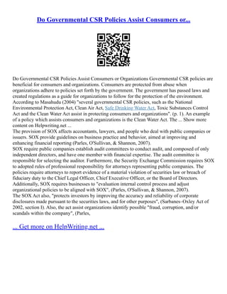 Do Governmental CSR Policies Assist Consumers or...
Do Governmental CSR Policies Assist Consumers or Organizations Governmental CSR policies are
beneficial for consumers and organizations. Consumers are protected from abuse when
organizations adhere to policies set forth by the government. The government has passed laws and
created regulations as a guide for organizations to follow for the protection of the environment.
According to Masahudu (2004) "several governmental CSR policies, such as the National
Environmental Protection Act, Clean Air Act, Safe Drinking Water Act, Toxic Substances Control
Act and the Clean Water Act assist in protecting consumers and organizations". (p. 1). An example
of a policy which assists consumers and organizations is the Clean Water Act. The ... Show more
content on Helpwriting.net ...
The provision of SOX affects accountants, lawyers, and people who deal with public companies or
issuers. SOX provide guidelines on business practice and behavior, aimed at improving and
enhancing financial reporting (Parles, O'Sullivan, & Shannon, 2007).
SOX require public companies establish audit committees to conduct audit, and composed of only
independent directors, and have one member with financial expertise. The audit committee is
responsible for selecting the auditor. Furthermore, the Security Exchange Commission requires SOX
to adopted rules of professional responsibility for attorneys representing public companies. The
policies require attorneys to report evidence of a material violation of securities law or breach of
fiduciary duty to the Chief Legal Officer, Chief Executive Officer, or the Board of Directors.
Additionally, SOX requires businesses to "evaluation internal control process and adjust
organizational policies to be aligned with SOX", (Parles, O'Sullivan, & Shannon, 2007).
The SOX Act also, "protects investors by improving the accuracy and reliability of corporate
disclosures made pursuant to the securities laws, and for other purposes", (Sarbanes–Oxley Act of
2002, section I). Also, the act assist organizations identify possible "fraud, corruption, and/or
scandals within the company", (Parles,
... Get more on HelpWriting.net ...
 