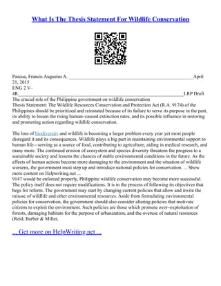 What Is The Thesis Statement For Wildlife Conservation
Pascua, Francis Augustus A. ___________________________________________________April
21, 2015
ENG 2 V–
4R____________________________________________________________________LRP Draft
The crucial role of the Philippine government on wildlife conservation
Thesis Statement: The Wildlife Resources Conservation and Protection Act (R.A. 9174) of the
Philippines should be prioritized and reinstated because of its failure to serve its purpose in the past,
its ability to lessen the rising human–caused extinction rates, and its possible influence in restoring
and promoting action regarding wildlife conservation.
The loss of biodiversity and wildlife is becoming a larger problem every year yet most people
disregard it and its consequences. Wildlife plays a big part in maintaining environmental support to
human life––serving as a source of food, contributing to agriculture, aiding in medical research, and
many more. The continued erosion of ecosystem and species diversity threatens the progress to a
sustainable society and lessens the chances of stable environmental conditions in the future. As the
effects of human actions become more damaging to the environment and the situation of wildlife
worsens, the government must step up and introduce national policies for conservation. ... Show
more content on Helpwriting.net ...
9147 would be enforced properly, Philippine wildlife conservation may become more successful.
The policy itself does not require modifications. It is in the process of following its objectives that
begs for reform. The government may start by changing current policies that allow and invite the
misuse of wildlife and other environmental resources. Aside from formulating environmental
policies for conservation, the government should also consider altering policies that motivate
citizens to exploit the environment. Such policies are those which promote over–exploitation of
forests, damaging habitats for the purpose of urbanization, and the overuse of natural resources
(Reid, Barber & Miller,
... Get more on HelpWriting.net ...
 