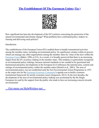The Establishment Of The European Union ( Eu )
How significant has been the development of the EU's policies concerning the protection of the
natural environmental and climate change? What problems have confronted policy–makers in–
framing and delivering such policies?
Introduction
The establishment of the European Union (EU) enabled them to handle transnational activities
among the member states, including environmental policy. Its significance situates within its powers
which can manage any other organisations among the member states by virtue of the laws within the
European Union (Baker, 1996, p.215). As a result, it is broadly perceived that there is an increasing
impact from the EU on policy making in the member states. This tendency is particularly recognised
in environmental policy makings, because national standards in law needed to be questioned and
harmonised and policy developments at the European level influences the national aims, content and
settings of environmental policy within the member states (Heinelt et al., 2001). The area of
environmental policy was not established until the first Environmental Action Programme in 1973
as the major aim for the European Economic Community's agenda was to build a common
institutional framework for mostly economic issues (Jorgensen, 2012). In the next decades, the
development of the area of environmental policy making was accelerated by the the Single
European Act and by the support from the public who tends to have an increasing concern towards
environmental
... Get more on HelpWriting.net ...
 