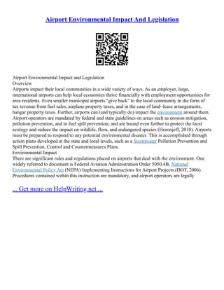 Airport Environmental Impact And Legislation
Airport Environmental Impact and Legislation
Overview
Airports impact their local communities in a wide variety of ways. As an employer, large,
international airports can help local economies thrive financially with employment opportunities for
area residents. Even smaller municipal airports "give back" to the local community in the form of
tax revenue from fuel sales, airplane property taxes, and in the case of land–lease arrangements,
hangar property taxes. Further, airports can (and typically do) impact the environment around them.
Airport operators are mandated by federal and state guidelines on areas such as erosion mitigation,
pollution prevention, and to fuel spill prevention, and are bound even further to protect the local
ecology and reduce the impact on wildlife, flora, and endangered species (Horonjeff, 2010). Airports
must be prepared to respond to any potential environmental disaster. This is accomplished through
action plans developed at the state and local levels, such as a Stormwater Pollution Prevention and
Spill Prevention, Control and Countermeasures Plans.
Environmental Impact
There are significant rules and regulations placed on airports that deal with the environment. One
widely referred to document is Federal Aviation Administration Order 5050.4B, National
Environmental Policy Act (NEPA) Implementing Instructions for Airport Projects (DOT, 2006).
Procedures contained within this instruction are mandatory, and airport operators are legally
... Get more on HelpWriting.net ...
 