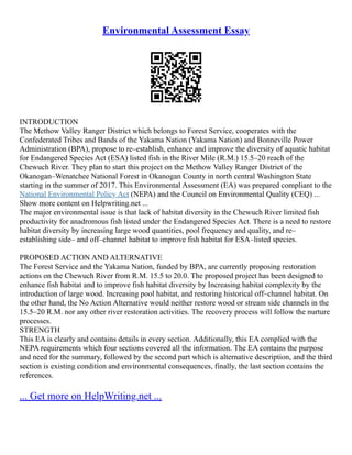 Environmental Assessment Essay
INTRODUCTION
The Methow Valley Ranger District which belongs to Forest Service, cooperates with the
Confederated Tribes and Bands of the Yakama Nation (Yakama Nation) and Bonneville Power
Administration (BPA), propose to re–establish, enhance and improve the diversity of aquatic habitat
for Endangered Species Act (ESA) listed fish in the River Mile (R.M.) 15.5–20 reach of the
Chewuch River. They plan to start this project on the Methow Valley Ranger District of the
Okanogan–Wenatchee National Forest in Okanogan County in north central Washington State
starting in the summer of 2017. This Environmental Assessment (EA) was prepared compliant to the
National Environmental Policy Act (NEPA) and the Council on Environmental Quality (CEQ) ...
Show more content on Helpwriting.net ...
The major environmental issue is that lack of habitat diversity in the Chewuch River limited fish
productivity for anadromous fish listed under the Endangered Species Act. There is a need to restore
habitat diversity by increasing large wood quantities, pool frequency and quality, and re–
establishing side– and off–channel habitat to improve fish habitat for ESA–listed species.
PROPOSED ACTION AND ALTERNATIVE
The Forest Service and the Yakama Nation, funded by BPA, are currently proposing restoration
actions on the Chewuch River from R.M. 15.5 to 20.0. The proposed project has been designed to
enhance fish habitat and to improve fish habitat diversity by Increasing habitat complexity by the
introduction of large wood. Increasing pool habitat, and restoring historical off–channel habitat. On
the other hand, the No Action Alternative would neither restore wood or stream side channels in the
15.5–20 R.M. nor any other river restoration activities. The recovery process will follow the nurture
processes.
STRENGTH
This EA is clearly and contains details in every section. Additionally, this EA complied with the
NEPA requirements which four sections covered all the information. The EA contains the purpose
and need for the summary, followed by the second part which is alternative description, and the third
section is existing condition and environmental consequences, finally, the last section contains the
references.
... Get more on HelpWriting.net ...
 