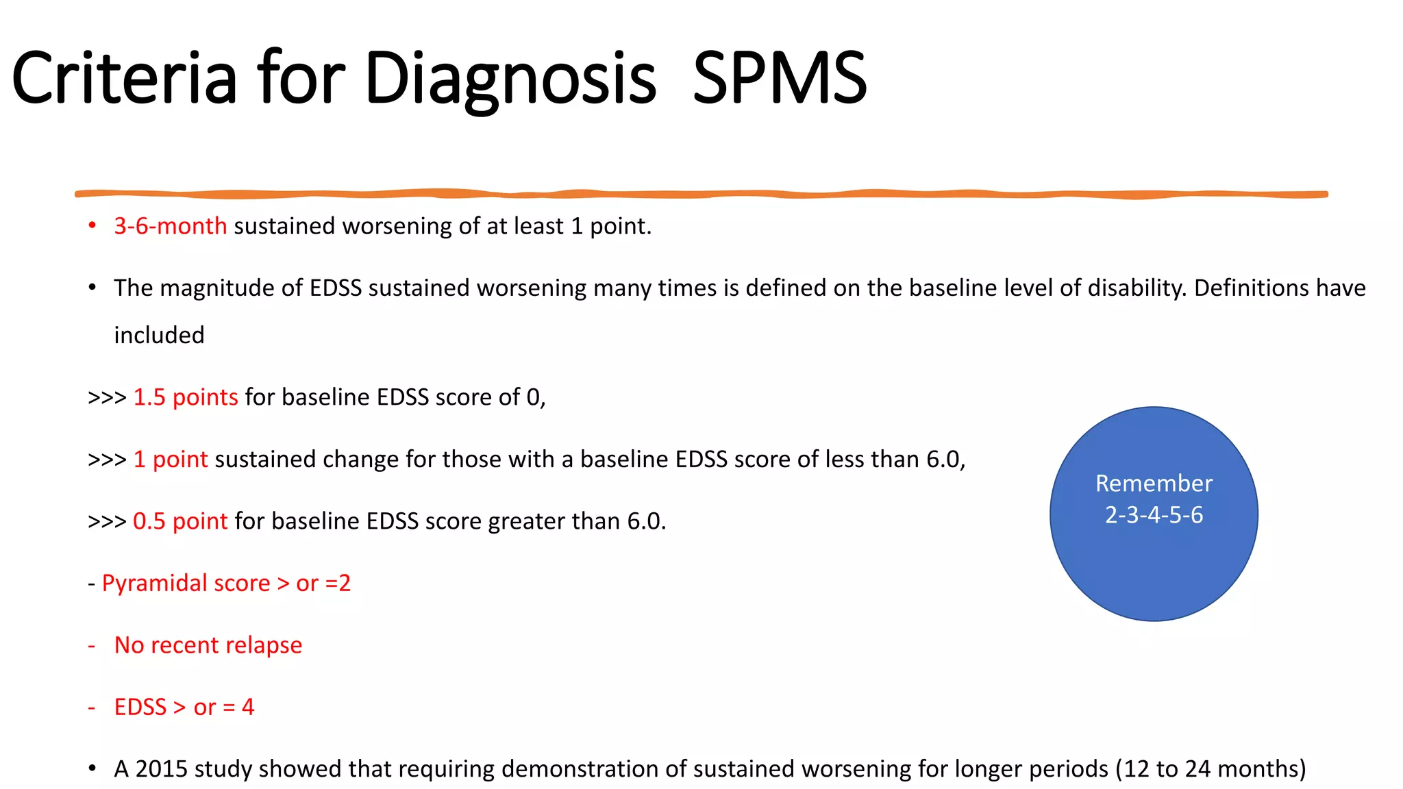 Criteria for Diagnosis SPMS
• 3-6-month sustained worsening of at least 1 point.
• The magnitude of EDSS sustained worsening many times is defined on the baseline level of disability. Definitions have
included
>>> 1.5 points for baseline EDSS score of 0,
>>> 1 point sustained change for those with a baseline EDSS score of less than 6.0,
>>> 0.5 point for baseline EDSS score greater than 6.0.
- Pyramidal score > or =2
- No recent relapse
- EDSS > or = 4
• A 2015 study showed that requiring demonstration of sustained worsening for longer periods (12 to 24 months)
Remember
2-3-4-5-6
 