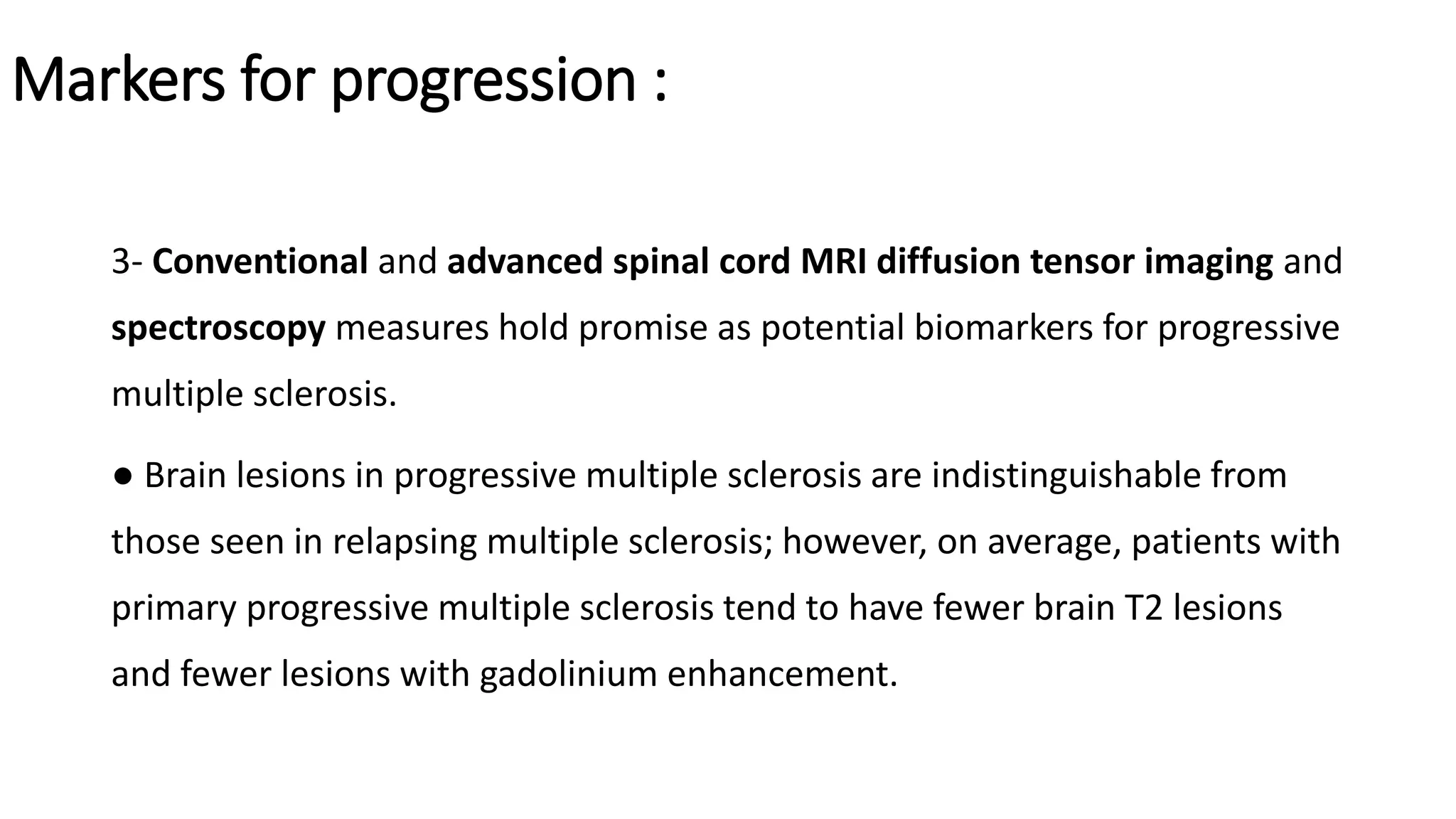 Markers for progression :
3- Conventional and advanced spinal cord MRI diffusion tensor imaging and
spectroscopy measures hold promise as potential biomarkers for progressive
multiple sclerosis.
● Brain lesions in progressive multiple sclerosis are indistinguishable from
those seen in relapsing multiple sclerosis; however, on average, patients with
primary progressive multiple sclerosis tend to have fewer brain T2 lesions
and fewer lesions with gadolinium enhancement.
 