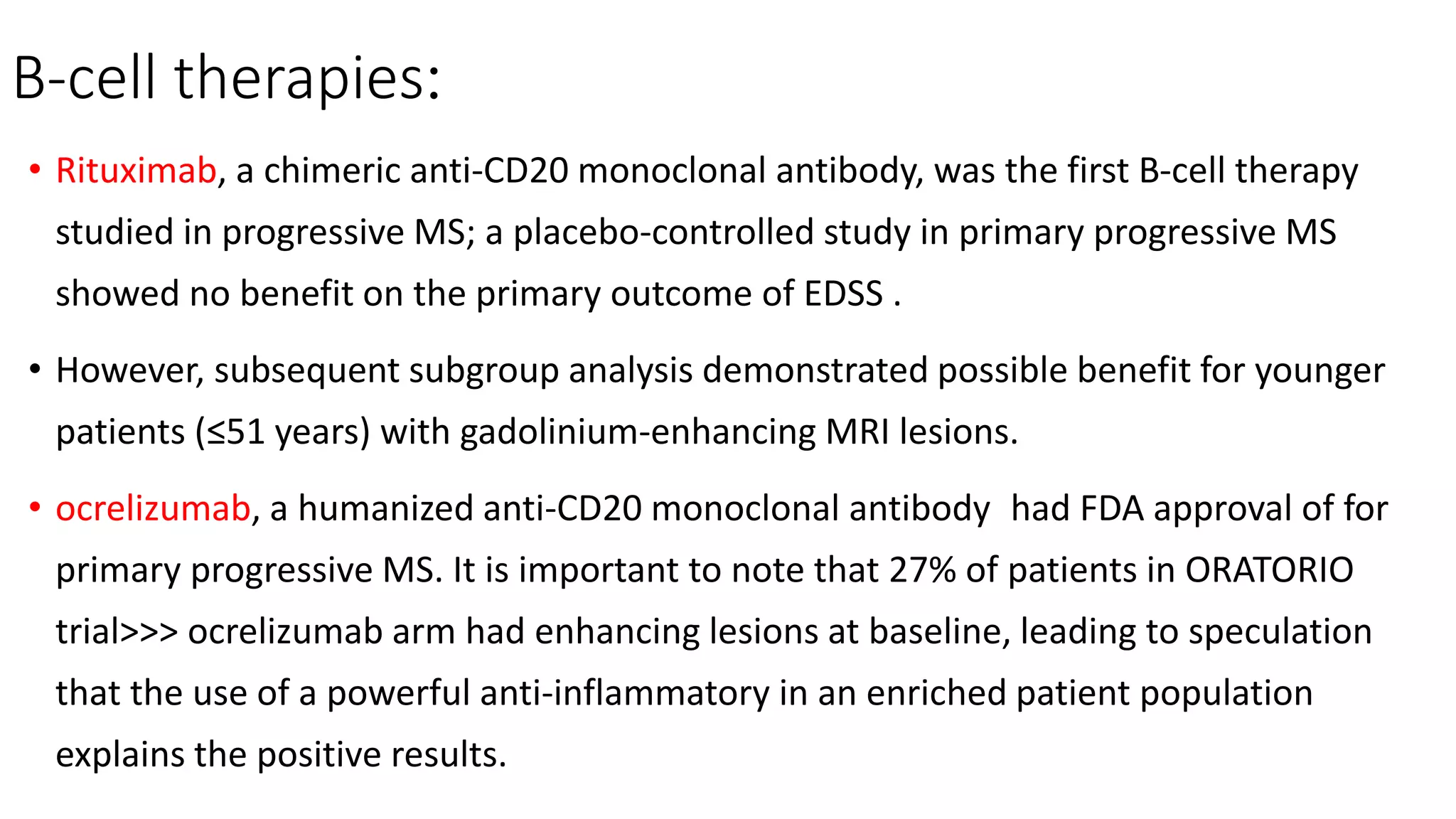 B-cell therapies:
• Rituximab, a chimeric anti-CD20 monoclonal antibody, was the first B-cell therapy
studied in progressive MS; a placebo-controlled study in primary progressive MS
showed no benefit on the primary outcome of EDSS .
• However, subsequent subgroup analysis demonstrated possible benefit for younger
patients (≤51 years) with gadolinium-enhancing MRI lesions.
• ocrelizumab, a humanized anti-CD20 monoclonal antibody had FDA approval of for
primary progressive MS. It is important to note that 27% of patients in ORATORIO
trial>>> ocrelizumab arm had enhancing lesions at baseline, leading to speculation
that the use of a powerful anti-inflammatory in an enriched patient population
explains the positive results.
 