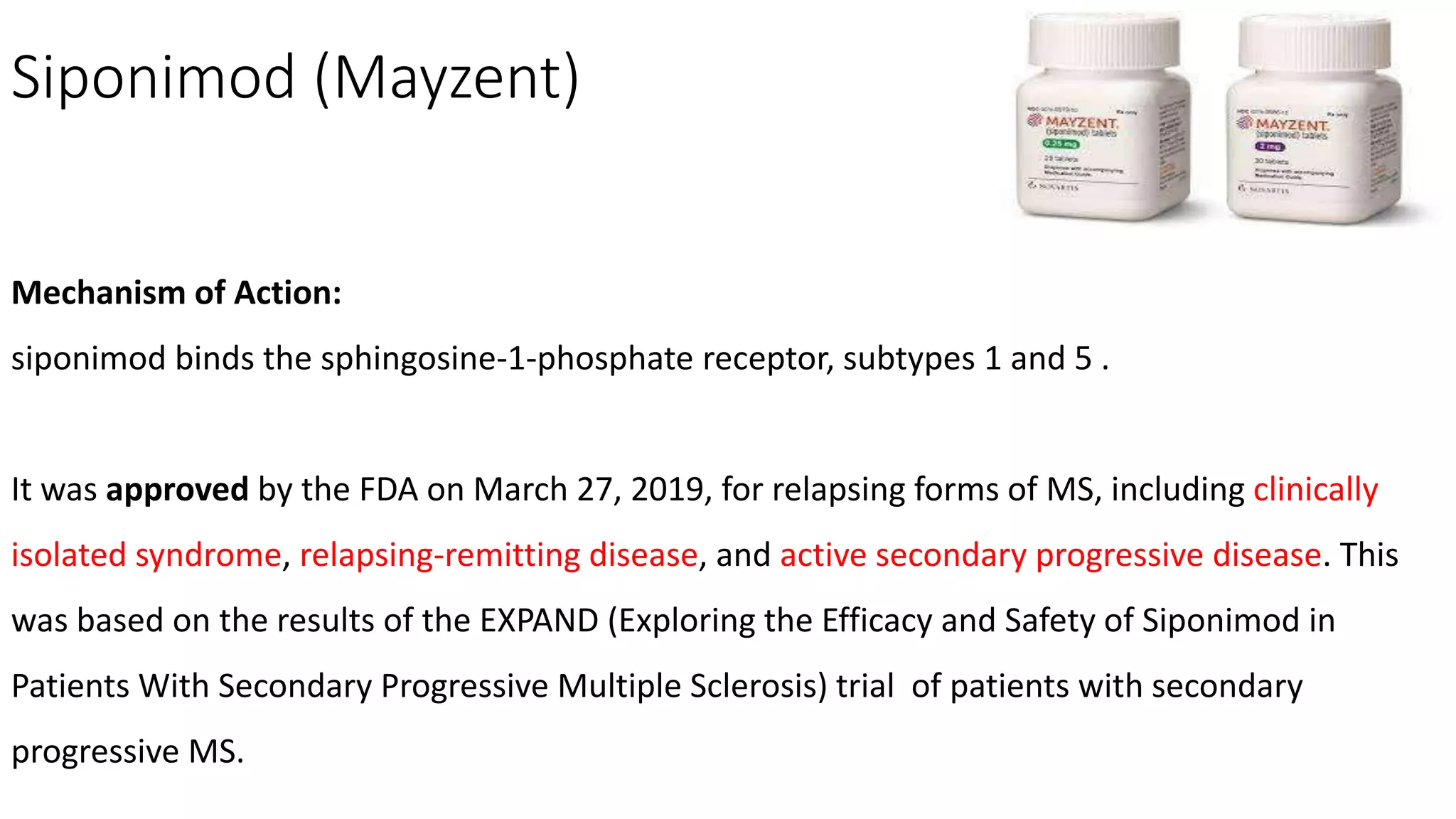Siponimod (Mayzent)
Mechanism of Action:
siponimod binds the sphingosine-1-phosphate receptor, subtypes 1 and 5 .
It was approved by the FDA on March 27, 2019, for relapsing forms of MS, including clinically
isolated syndrome, relapsing-remitting disease, and active secondary progressive disease. This
was based on the results of the EXPAND (Exploring the Efficacy and Safety of Siponimod in
Patients With Secondary Progressive Multiple Sclerosis) trial of patients with secondary
progressive MS.
 