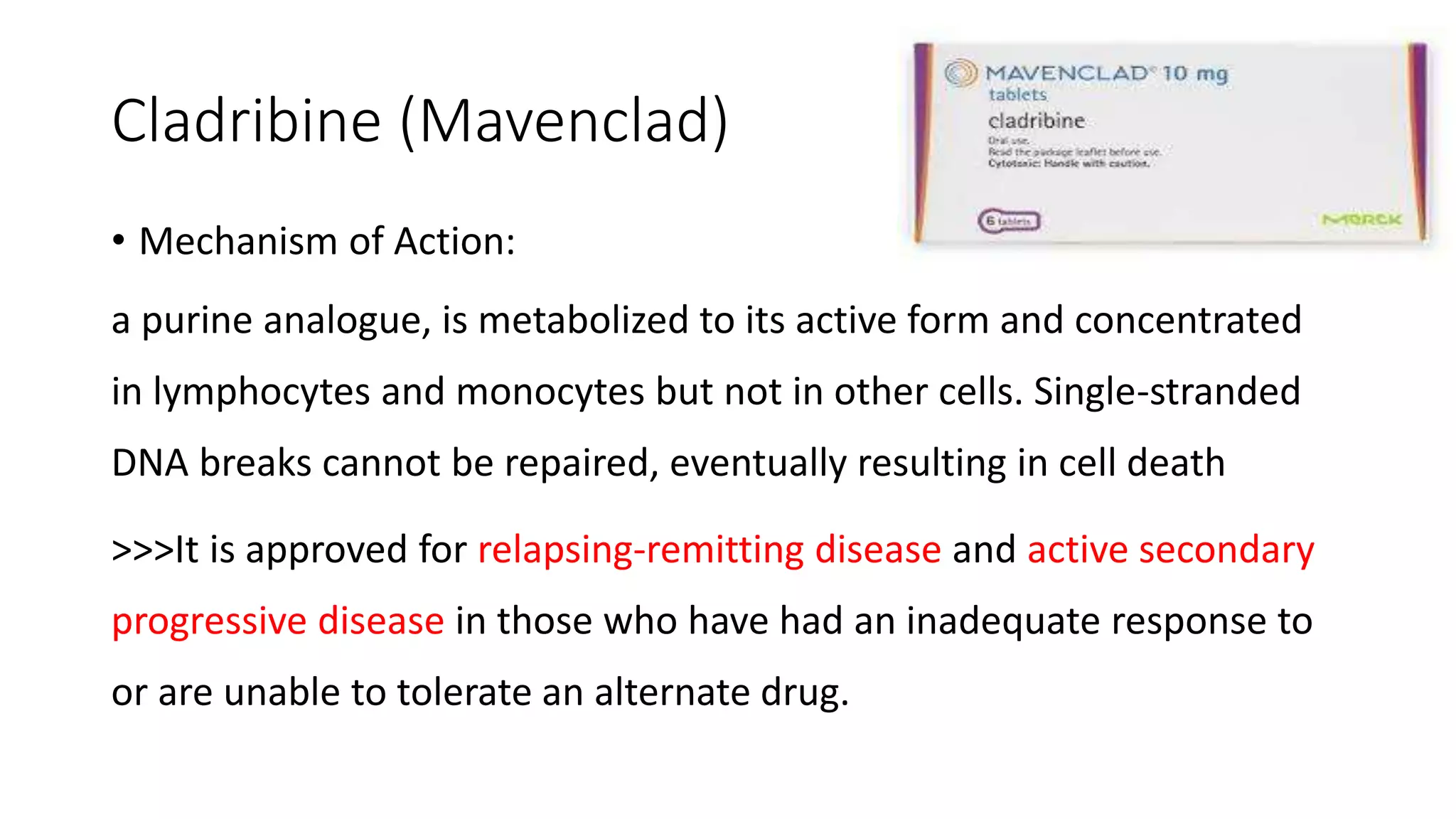 Cladribine (Mavenclad)
• Mechanism of Action:
a purine analogue, is metabolized to its active form and concentrated
in lymphocytes and monocytes but not in other cells. Single-stranded
DNA breaks cannot be repaired, eventually resulting in cell death
>>>It is approved for relapsing-remitting disease and active secondary
progressive disease in those who have had an inadequate response to
or are unable to tolerate an alternate drug.
 