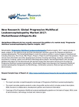 New Research: Global Progressive Multifocal
Leukoencephalopathy Market 2017
:
MarketResearchReports.Biz
MarketReserchReports.biz has recently announced the addition of a market study "Progressive
Multifocal Leukoencephalopathy-Pipeline Insights, 2017
"
DelveInsights, Progressive Multifocal Leukoencephalopathy-Pipeline Insights, 2017, report provides in
depth insights on the pipeline drugs and their development activities around the Progressive Multifocal
Leukoencephalopathy. The DelveInsightsReport covers the product profiles in various stages of development
including Discovery, Pre-clinical, IND, Phase I, Phase II, Phase III and Preregistration. Report covers the product
clinical trials information and other development activities including technology, licensing, collaborations,
acquisitions, fundings, patent and USFDA & EMA designations details. DelveInsights Report also provides
detailed information on the discontinued and dormant drugs that have gone inactive over the years for
Progressive Multifocal Leukoencephalopathy. DelveInsights Report also assesses the Progressive Multifocal
Leukoencephalopathy therapeutics by Monotherapy, Combination products, Molecule type and Route of
Administration.
Request Sample Copy of Report at: http://www.marketresearchreports.biz/sample/sample/916482
Scope
• The report provides competitivepipeline landscape of Progressive Multifocal Leukoencephalopathy
• The report provides pipeline products under drug profile section which includes product description,
MOA, licensors & collaborators, development partner and chemical information
• Coverage of the Progressive Multifocal Leukoencephalopathy pipeline on the basis of target, MOA, route
of administration, technology involved and molecule type
 
