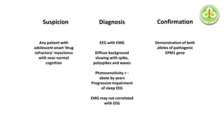 Suspicion Diagnosis Confirmation
EEG with EMG
Diffuse background
slowing with spike,
polyspikes and waves
Photosensitivity + -
abate by years
Progressive impairment
of sleep EEG
EMG may not correlated
with EEG
Any patient with
adolescent onset ‘drug
refractory’ myoclonus
with near normal
cognition
Demonstration of both
alleles of pathogenic
EPM1 gene
 