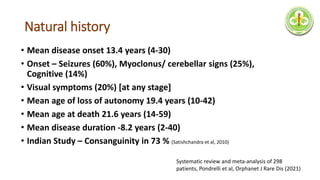 Natural history
• Mean disease onset 13.4 years (4-30)
• Onset – Seizures (60%), Myoclonus/ cerebellar signs (25%),
Cognitive (14%)
• Visual symptoms (20%) [at any stage]
• Mean age of loss of autonomy 19.4 years (10-42)
• Mean age at death 21.6 years (14-59)
• Mean disease duration -8.2 years (2-40)
• Indian Study – Consanguinity in 73 % (Satishchandra et al, 2010)
Systematic review and meta-analysis of 298
patients, Pondrelli et al, Orphanet J Rare Dis (2021)
 