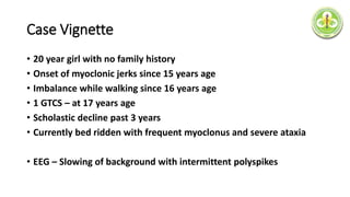Case Vignette
• 20 year girl with no family history
• Onset of myoclonic jerks since 15 years age
• Imbalance while walking since 16 years age
• 1 GTCS – at 17 years age
• Scholastic decline past 3 years
• Currently bed ridden with frequent myoclonus and severe ataxia
• EEG – Slowing of background with intermittent polyspikes
 