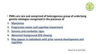 • PMEs are rare and comprised of heterogenous group of underlying
genetic etiologies recognized in the presence of
1. Myoclonus
2. Progressive motor and cognitive impairment
3. Sensory and cerebellar signs
4. Abnormal background EEG slowing
5. May appear in individuals with prior normal development and
cognition
Riney K et al, ILAE 2022
 
