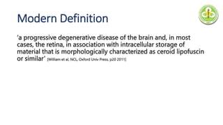Modern Definition
‘a progressive degenerative disease of the brain and, in most
cases, the retina, in association with intracellular storage of
material that is morphologically characterized as ceroid lipofuscin
or similar’ [William et al, NCL, Oxford Univ Press, p20 2011]
 