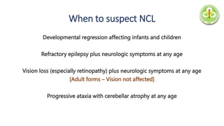 When to suspect NCL
Developmental regression affecting infants and children
Refractory epilepsy plus neurologic symptoms at any age
Vision loss (especially retinopathy) plus neurologic symptoms at any age
[Adult forms – Vision not affected]
Progressive ataxia with cerebellar atrophy at any age
 