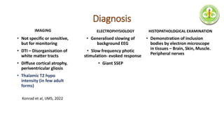 Diagnosis
• Not specific or sensitive,
but for monitoring
• DTI – Disorganisation of
white matter tracts
• Diffuse cortical atrophy,
periventricular gliosis
• Thalamic T2 hypo
intensity (in few adult
forms)
• Generalised slowing of
background EEG
• Slow frequency photic
stimulation- evoked response
• Giant SSEP
Konrad et al, IJMS, 2022
• Demonstration of inclusion
bodies by electron microscope
in tissues – Brain, Skin, Muscle.
Peripheral nerves
IMAGING ELECTROPHYSIOLOGY HISTOPATHOLOGICAL EXAMINATION
 